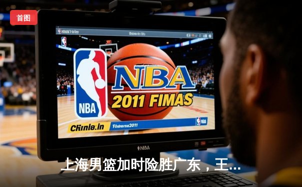 上海男篮加时险胜广东，王哲林狂砍36分18篮板率队豪取六连胜