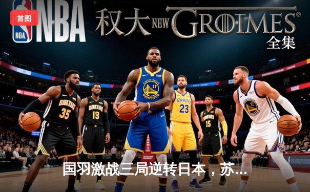 国羽激战三局逆转日本，苏迪曼杯半决赛上演惊魂逆转