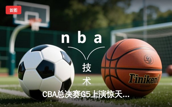 CBA总决赛G5上演惊天逆转 辽宁本钢加时险胜浙江广厦成功卫冕